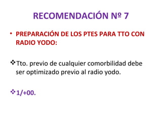 RECOMENDACIÓN Nº 7
• PREPARACIÓN DE LOS PTES PARA TTO CON
  RADIO YODO:

Tto. previo de cualquier comorbilidad debe
 ser optimizado previo al radio yodo.

1/+00.
 