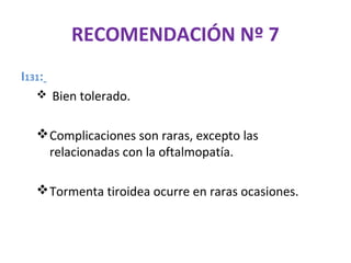 RECOMENDACIÓN Nº 7
I131:
    Bien tolerado.


    Complicaciones son raras, excepto las
     relacionadas con la oftalmopatía.

    Tormenta tiroidea ocurre en raras ocasiones.
 
