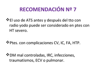 RECOMENDACIÓN Nº 7
El uso de ATS antes y después del tto con
 radio yodo puede ser considerado en ptes con
 HT severo.

Ptes. con complicaciones CV, IC, FA, HTP.

DM mal controladas, IRC, infecciones,
 traumatismos, ECV o pulmonar.
 