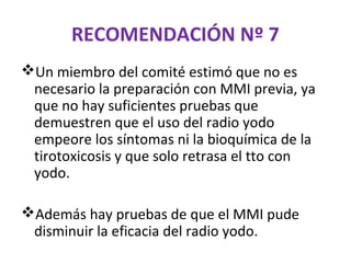 RECOMENDACIÓN Nº 7
Un miembro del comité estimó que no es
 necesario la preparación con MMI previa, ya
 que no hay suficientes pruebas que
 demuestren que el uso del radio yodo
 empeore los síntomas ni la bioquímica de la
 tirotoxicosis y que solo retrasa el tto con
 yodo.

Además hay pruebas de que el MMI pude
 disminuir la eficacia del radio yodo.
 