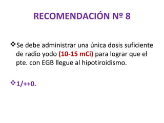 RECOMENDACIÓN Nº 8

Se debe administrar una única dosis suficiente
 de radio yodo (10-15 mCi) para lograr que el
 pte. con EGB llegue al hipotiroidismo.

1/++0.
 