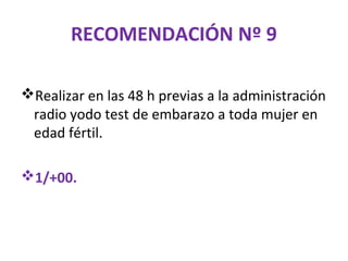 RECOMENDACIÓN Nº 9

Realizar en las 48 h previas a la administración
 radio yodo test de embarazo a toda mujer en
 edad fértil.

1/+00.
 