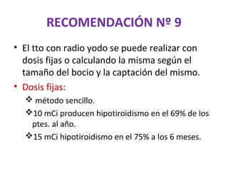 RECOMENDACIÓN Nº 9
• El tto con radio yodo se puede realizar con
  dosis fijas o calculando la misma según el
  tamaño del bocio y la captación del mismo.
• Dosis fijas:
   método sencillo.
  10 mCi producen hipotiroidismo en el 69% de los
   ptes. al año.
  15 mCi hipotiroidismo en el 75% a los 6 meses.
 
