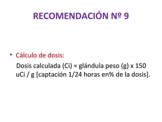 RECOMENDACIÓN Nº 9


• Cálculo de dosis:
  Dosis calculada (Ci) = glándula peso (g) x 150
  uCi / g [captación 1/24 horas en% de la dosis].
 
