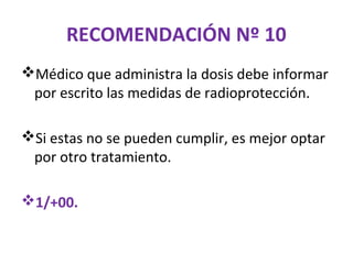 RECOMENDACIÓN Nº 10
Médico que administra la dosis debe informar
 por escrito las medidas de radioprotección.

Si estas no se pueden cumplir, es mejor optar
 por otro tratamiento.

1/+00.
 