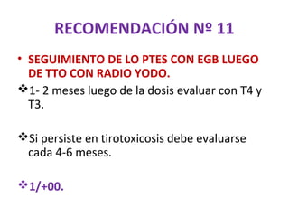 RECOMENDACIÓN Nº 11
• SEGUIMIENTO DE LO PTES CON EGB LUEGO
  DE TTO CON RADIO YODO.
1- 2 meses luego de la dosis evaluar con T4 y
  T3.

Si persiste en tirotoxicosis debe evaluarse
 cada 4-6 meses.

1/+00.
 