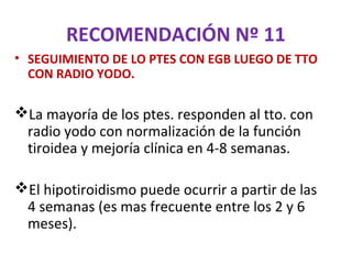 RECOMENDACIÓN Nº 11
• SEGUIMIENTO DE LO PTES CON EGB LUEGO DE TTO
  CON RADIO YODO.

La mayoría de los ptes. responden al tto. con
 radio yodo con normalización de la función
 tiroidea y mejoría clínica en 4-8 semanas.

El hipotiroidismo puede ocurrir a partir de las
 4 semanas (es mas frecuente entre los 2 y 6
 meses).
 