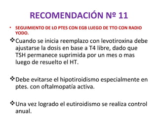 RECOMENDACIÓN Nº 11
• SEGUIMIENTO DE LO PTES CON EGB LUEGO DE TTO CON RADIO
  YODO.
Cuando se inicia reemplazo con levotiroxina debe
 ajustarse la dosis en base a T4 libre, dado que
 TSH permanece suprimida por un mes o mas
 luego de resuelto el HT.

Debe evitarse el hipotiroidismo especialmente en
 ptes. con oftalmopatía activa.

Una vez logrado el eutiroidismo se realiza control
 anual.
 