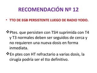 RECOMENDACIÓN Nº 12
• TTO DE EGB PERSISTENTE LUEGO DE RADIO YODO.


Ptes. que persisten con TSH suprimida con T4
 y T3 normales deben ser seguidos de cerca y
 no requieren una nueva dosis en forma
 inmediata.
En ptes con HT refractario a varias dosis, la
 cirugía podría ser el tto definitivo.
 