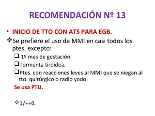 RECOMENDACIÓN Nº 13
• INICIO DE TTO CON ATS PARA EGB.
Se prefiere el uso de MMI en casi todos los
  ptes. excepto:
   1º mes de gestación.
  Tormenta tiroidea.
  Ptes. con reacciones leves al MMI que se niegan al
    tto. quirúrgico o radio yodo.
  Se usa PTU.

  1/++0.
 
