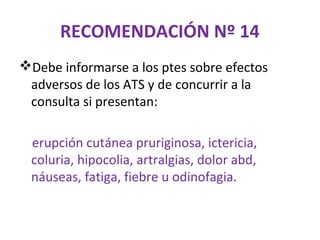 RECOMENDACIÓN Nº 14
Debe informarse a los ptes sobre efectos
 adversos de los ATS y de concurrir a la
 consulta si presentan:

 erupción cutánea pruriginosa, ictericia,
 coluria, hipocolia, artralgias, dolor abd,
 náuseas, fatiga, fiebre u odinofagia.
 