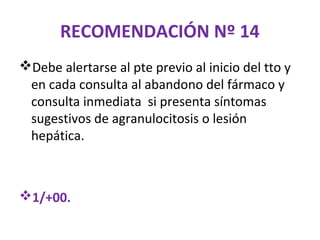 RECOMENDACIÓN Nº 14
Debe alertarse al pte previo al inicio del tto y
 en cada consulta al abandono del fármaco y
 consulta inmediata si presenta síntomas
 sugestivos de agranulocitosis o lesión
 hepática.



1/+00.
 
