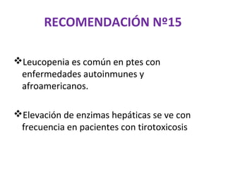RECOMENDACIÓN Nº15

Leucopenia es común en ptes con
 enfermedades autoinmunes y
 afroamericanos.

Elevación de enzimas hepáticas se ve con
 frecuencia en pacientes con tirotoxicosis
 
