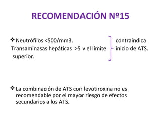 RECOMENDACIÓN Nº15

 Neutrófilos <500/mm3.                  contraindica
Transaminasas hepáticas >5 v el límite   inicio de ATS.
superior.




 La combinación de ATS con levotiroxina no es
  recomendable por el mayor riesgo de efectos
  secundarios a los ATS.
 