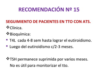 RECOMENDACIÓN Nº 15
SEGUIMIENTO DE PACIENTES EN TTO CON ATS.
Clínica.
Bioquímica:
 T4L cada 4-8 sem hasta lograr el eutiroidismo.
 Luego del eutiroidismo c/2-3 meses.

TSH permanece suprimida por varios meses.
  No es útil para monitorizar el tto.
 