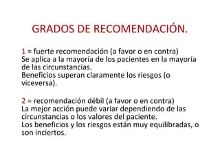 GRADOS DE RECOMENDACIÓN.
1 = fuerte recomendación (a favor o en contra)
Se aplica a la mayoría de los pacientes en la mayoría
de las circunstancias.
Beneficios superan claramente los riesgos (o
viceversa).

2 = recomendación débil (a favor o en contra)
La mejor acción puede variar dependiendo de las
circunstancias o los valores del paciente.
Los beneficios y los riesgos están muy equilibradas, o
son inciertos.
 