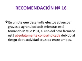 RECOMENDACIÓN Nº 16

En un pte que desarrolla efectos adversos
 graves o agranulocitosis mientras está
 tomando MMI o PTU, el uso del otro fármaco
 está absolutamente contraindicada debido al
 riesgo de reactividad cruzada entre ambos.
 