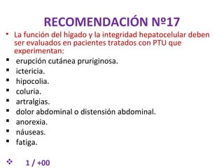 RECOMENDACIÓN Nº17
• La función del hígado y la integridad hepatocelular deben
  ser evaluados en pacientes tratados con PTU que
  experimentan:
 erupción cutánea pruriginosa.
 ictericia.
 hipocolia.
 coluria.
 artralgias.
 dolor abdominal o distensión abdominal.
 anorexia.
 náuseas.
 fatiga.

    1 / +00
 