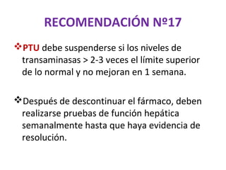 RECOMENDACIÓN Nº17
PTU debe suspenderse si los niveles de
 transaminasas > 2-3 veces el límite superior
 de lo normal y no mejoran en 1 semana.

Después de descontinuar el fármaco, deben
 realizarse pruebas de función hepática
 semanalmente hasta que haya evidencia de
 resolución.
 