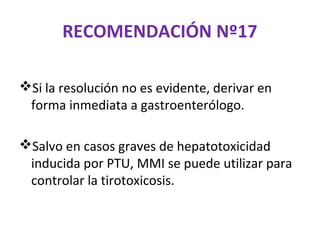 RECOMENDACIÓN Nº17

Si la resolución no es evidente, derivar en
 forma inmediata a gastroenterólogo.

Salvo en casos graves de hepatotoxicidad
 inducida por PTU, MMI se puede utilizar para
 controlar la tirotoxicosis.
 