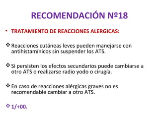 RECOMENDACIÓN Nº18
• TRATAMIENTO DE REACCIONES ALERGICAS:

 Reacciones cutáneas leves pueden manejarse con
  antihistamínicos sin suspender los ATS.

 Si persisten los efectos secundarios puede cambiarse a
  otro ATS o realizarse radio yodo o cirugía.

 En caso de reacciones alérgicas graves no es
  recomendable cambiar a otro ATS.

 1/+00.
 