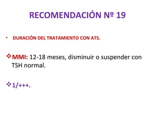 RECOMENDACIÓN Nº 19

•   DURACIÓN DEL TRATAMIENTO CON ATS.


MMI: 12-18 meses, disminuir o suspender con
 TSH normal.

1/+++.
 
