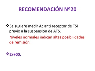 RECOMENDACIÓN Nº20

Se sugiere medir Ac anti receptor de TSH
 previo a la suspensión de ATS.
 Niveles normales indican altas posibilidades
 de remisión.

2/+00.
 