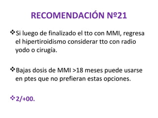 RECOMENDACIÓN Nº21
Si luego de finalizado el tto con MMI, regresa
 el hipertiroidismo considerar tto con radio
 yodo o cirugía.

Bajas dosis de MMI >18 meses puede usarse
 en ptes que no prefieran estas opciones.

2/+00.
 