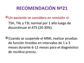 RECOMENDACIÓN Nº21
Un paciente se considera en remisión si:
  TSH, T4L y T3L normal por 1 año luego de
  discontinuar el ATS (20-30%).

Cuando se suspende el MMI, realizar pruebas
 de función tiroidea en intervalos de 1 a 3
 meses durante 6-12 meses para el diagnóstico
 de recidiva precoz.
 