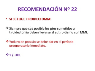 RECOMENDACIÓN Nº 22
• SI SE ELIGE TIROIDECTOMIA:

 Siempre que sea posible los ptes sometidos a
  tiroidectomía deben llevarse al eutiroidismo con MMI.

 Yoduro de potasio se debe dar en el período
  preoperatorio inmediato.

 1 / +00.
 