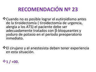 RECOMENDACIÓN Nº 23
Cuando no es posible lograr el eutiroidismo antes
 de la tiroidectomía ( tiroidectomía de urgencia,
 alergia a los ATS) el paciente debe ser
 adecuadamente tratados con β-bloqueantes y
 yoduro de potasio en el período preoperatorio
 inmediato.

El cirujano y el anestesista deben tener experiencia
 en esta situación.

1 / +00.
 