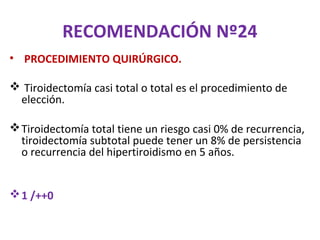 RECOMENDACIÓN Nº24
• PROCEDIMIENTO QUIRÚRGICO.

 Tiroidectomía casi total o total es el procedimiento de
 elección.

 Tiroidectomía total tiene un riesgo casi 0% de recurrencia,
  tiroidectomía subtotal puede tener un 8% de persistencia
  o recurrencia del hipertiroidismo en 5 años.


 1 /++0
 