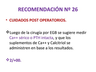 RECOMENDACIÓN Nº 26
• CUIDADOS POST OPERATORIOS.

Luego de la cirugía por EGB se sugiere medir
 Ca++ sérico o PTH intacta, y que los
 suplementos de Ca++ y Calcitriol se
 administren en base a los resultados.

2/+00.
 