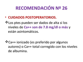 RECOMENDACIÓN Nº 26
• CUIDADOS POSTOPERATORIOS.
Los ptes pueden ser dados de alta si los
  niveles de Ca++ son de 7.8 mg/dl o más y
  están asintomáticos.

Ca++ ionizado (es preferido por algunos
 autores) o Ca++ total corregido con los niveles
 de albumina.
 