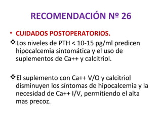 RECOMENDACIÓN Nº 26
• CUIDADOS POSTOPERATORIOS.
Los niveles de PTH < 10-15 pg/ml predicen
  hipocalcemia sintomática y el uso de
  suplementos de Ca++ y calcitriol.

El suplemento con Ca++ V/O y calcitriol
 disminuyen los síntomas de hipocalcemia y la
 necesidad de Ca++ I/V, permitiendo el alta
 mas precoz.
 