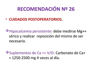 RECOMENDACIÓN Nº 26
• CUIDADOS POSTOPERATORIOS.

Hipocalcemia persistente: debe medirse Mg++
 sérico y realizar reposición del mismo de ser
 necesario.

Suplementos de Ca ++ V/O: Carbonato de Ca+
 + 1250-2500 mg 4 veces al día.
 