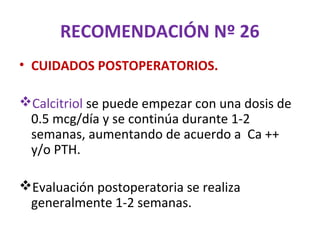 RECOMENDACIÓN Nº 26
• CUIDADOS POSTOPERATORIOS.

Calcitriol se puede empezar con una dosis de
 0.5 mcg/día y se continúa durante 1-2
 semanas, aumentando de acuerdo a Ca ++
 y/o PTH.

Evaluación postoperatoria se realiza
 generalmente 1-2 semanas.
 
