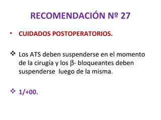 RECOMENDACIÓN Nº 27
• CUIDADOS POSTOPERATORIOS.

 Los ATS deben suspenderse en el momento
  de la cirugía y los β- bloqueantes deben
  suspenderse luego de la misma.

 1/+00.
 