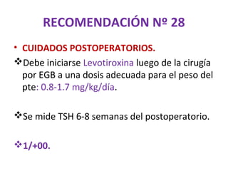 RECOMENDACIÓN Nº 28
• CUIDADOS POSTOPERATORIOS.
Debe iniciarse Levotiroxina luego de la cirugía
  por EGB a una dosis adecuada para el peso del
  pte: 0.8-1.7 mg/kg/día.

Se mide TSH 6-8 semanas del postoperatorio.

1/+00.
 