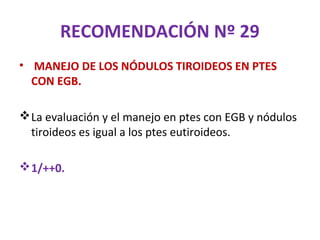 RECOMENDACIÓN Nº 29
• MANEJO DE LOS NÓDULOS TIROIDEOS EN PTES
  CON EGB.

 La evaluación y el manejo en ptes con EGB y nódulos
  tiroideos es igual a los ptes eutiroideos.

 1/++0.
 