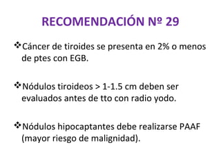 RECOMENDACIÓN Nº 29
Cáncer de tiroides se presenta en 2% o menos
 de ptes con EGB.

Nódulos tiroideos > 1-1.5 cm deben ser
 evaluados antes de tto con radio yodo.

Nódulos hipocaptantes debe realizarse PAAF
 (mayor riesgo de malignidad).
 