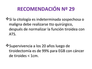RECOMENDACIÓN Nº 29
Si la citología es indeterminada sospechosa o
 maligna debe realizarse tto quirúrgico,
 después de normalizar la función tiroidea con
 ATS.

Supervivencia a los 20 años luego de
 tiroidectomía es de 99% para EGB con cáncer
 de tiroides < 1cm.
 