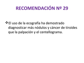 RECOMENDACIÓN Nº 29

El uso de la ecografía ha demostrado
 diagnosticar más nódulos y cáncer de tiroides
 que la palpación y el centellograma.
 