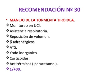 RECOMENDACIÓN Nº 30
• MANEJO DE LA TORMENTA TIROIDEA.
Monitoreo en UCI.
Asistencia respiratoria.
Reposición de volumen.
β adrenérgicos.
ATS.
Yodo inorgánico.
Corticoides.
Antitérmicos ( paracetamol).
1/+00.
 