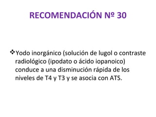 RECOMENDACIÓN Nº 30


Yodo inorgánico (solución de lugol o contraste
 radiológico (ipodato o ácido iopanoico)
 conduce a una disminución rápida de los
 niveles de T4 y T3 y se asocia con ATS.
 