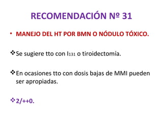 RECOMENDACIÓN Nº 31
• MANEJO DEL HT POR BMN O NÓDULO TÓXICO.

Se sugiere tto con I131 o tiroidectomía.

En ocasiones tto con dosis bajas de MMI pueden
 ser apropiadas.

2/++0.
 