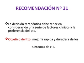 RECOMENDACIÓN Nº 31

La decisión terapéutica debe tener en
 consideración una serie de factores clínicos y la
 preferencia del pte.

Objetivo del tto: mejoría rápida y duradera de los

                   síntomas de HT.
 