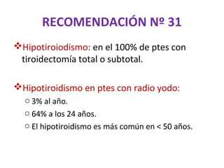 RECOMENDACIÓN Nº 31
Hipotiroiodismo: en el 100% de ptes con
 tiroidectomía total o subtotal.

Hipotiroidismo en ptes con radio yodo:
  o 3% al año.
  o 64% a los 24 años.
  o El hipotiroidismo es más común en < 50 años.
 