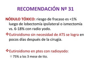 RECOMENDACIÓN Nº 31
NÓDULO TÓXICO: riesgo de fracaso es <1%
 luego de lobectomía ipsilateral o ismectomía
 vs. 6-18% con radio yodo.
Eutiroidismo sin necesidad de ATS se logra en
 pocos días después de la cirugía.

Eutiroidismo en ptes con radioyodo:
  o 75% a los 3 mese de tto.
 