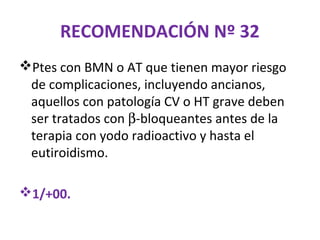 RECOMENDACIÓN Nº 32
Ptes con BMN o AT que tienen mayor riesgo
 de complicaciones, incluyendo ancianos,
 aquellos con patología CV o HT grave deben
 ser tratados con β-bloqueantes antes de la
 terapia con yodo radioactivo y hasta el
 eutiroidismo.

1/+00.
 